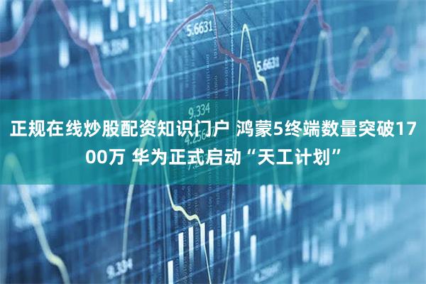 正规在线炒股配资知识门户 鸿蒙5终端数量突破1700万 华为正式启动“天工计划”