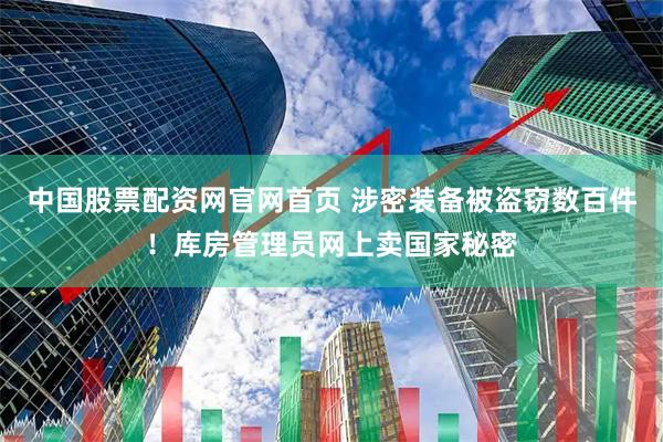 中国股票配资网官网首页 涉密装备被盗窃数百件！库房管理员网上卖国家秘密