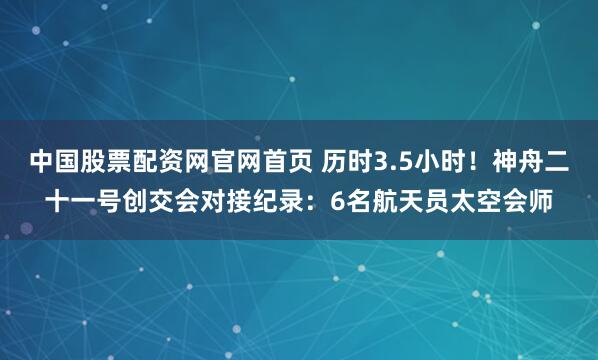 中国股票配资网官网首页 历时3.5小时！神舟二十一号创交会对接纪录：6名航天员太空会师