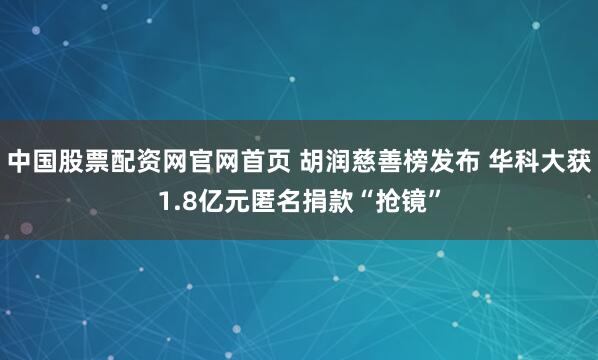 中国股票配资网官网首页 胡润慈善榜发布 华科大获1.8亿元匿名捐款“抢镜”