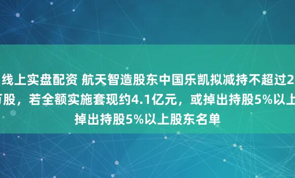 线上实盘配资 航天智造股东中国乐凯拟减持不超过2113.53万股，若全额实施套现约4.1亿元，或掉出持股5%以上股东名单