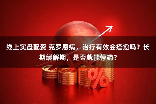 线上实盘配资 克罗恩病，治疗有效会痊愈吗？长期缓解期，是否就能停药？