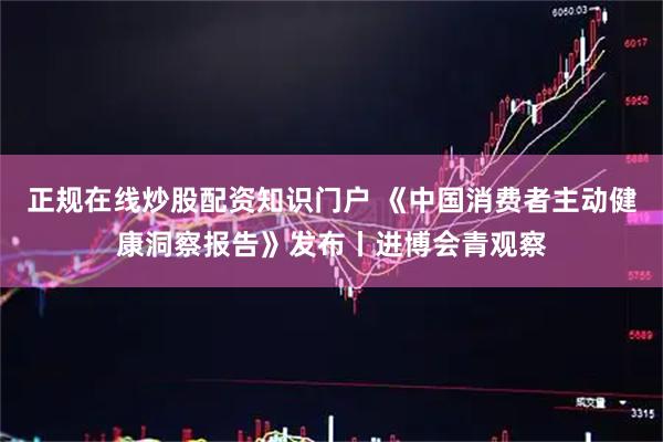 正规在线炒股配资知识门户 《中国消费者主动健康洞察报告》发布丨进博会青观察