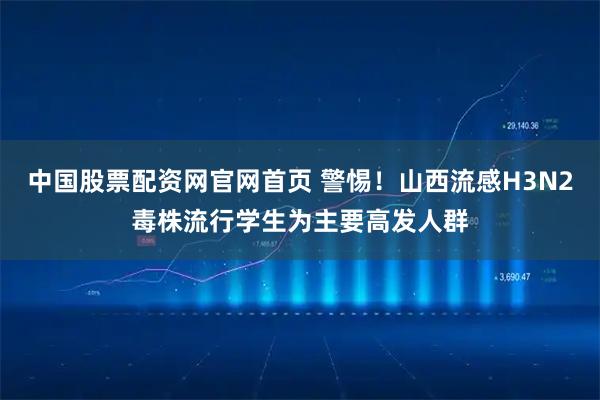 中国股票配资网官网首页 警惕!山西流感H3N2毒株流行学生为主要高发人群