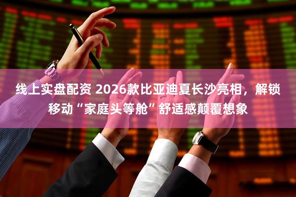 线上实盘配资 2026款比亚迪夏长沙亮相，解锁移动“家庭头等舱”舒适感颠覆想象