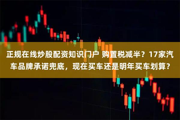正规在线炒股配资知识门户 购置税减半？17家汽车品牌承诺兜底，现在买车还是明年买车划算？